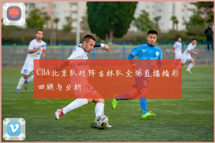 CBA北京队对阵吉林队全场直播精彩回顾与分析