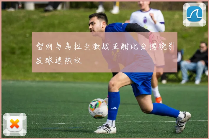 智利与乌拉圭激战正酣比分揭晓引发球迷热议