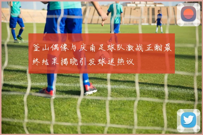 釜山偶像与庆南足球队激战正酣最终结果揭晓引发球迷热议