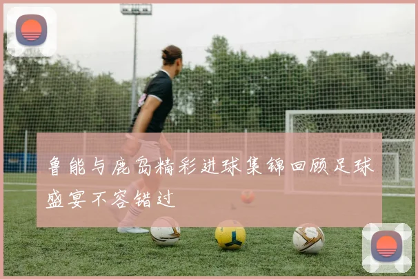 鲁能与鹿岛精彩进球集锦回顾足球盛宴不容错过