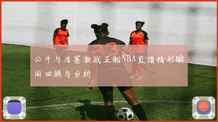 公牛与活塞激战正酣NBA直播精彩瞬间回顾与分析