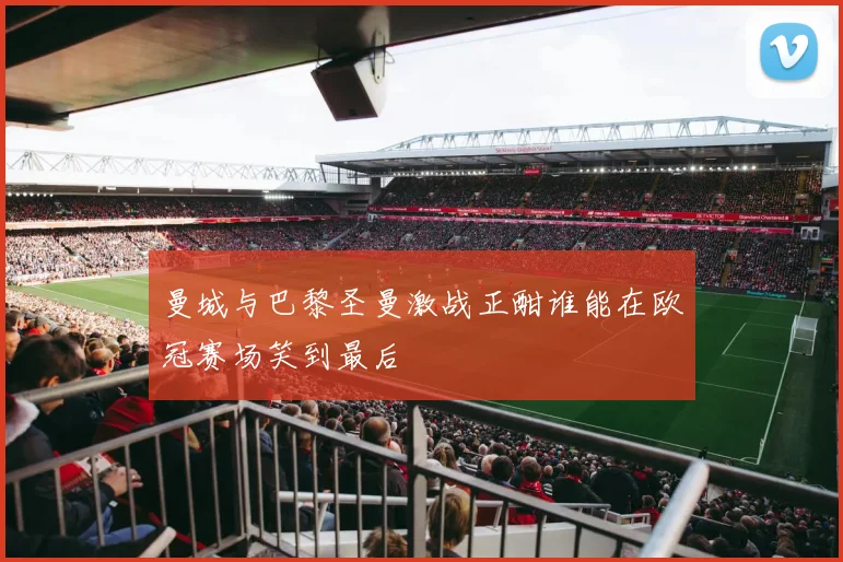 曼城与巴黎圣曼激战正酣谁能在欧冠赛场笑到最后