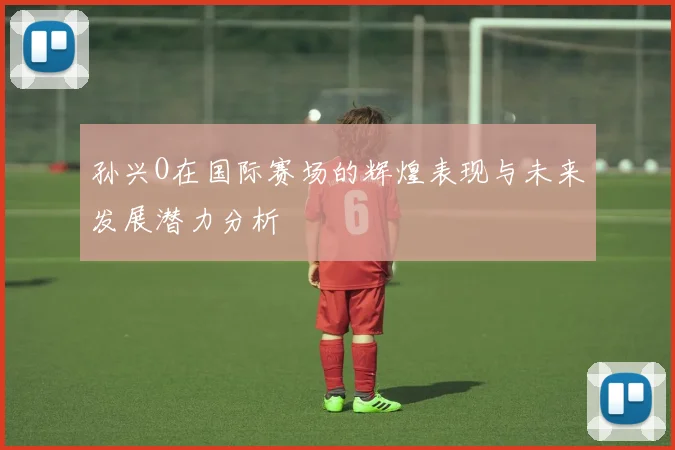 孙兴O在国际赛场的辉煌表现与未来发展潜力分析