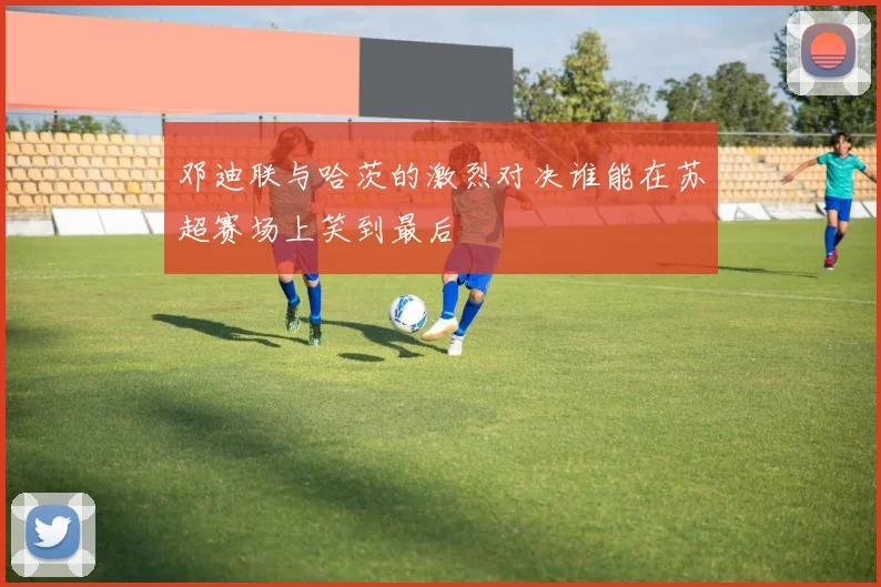 邓迪联与哈茨的激烈对决谁能在苏超赛场上笑到最后