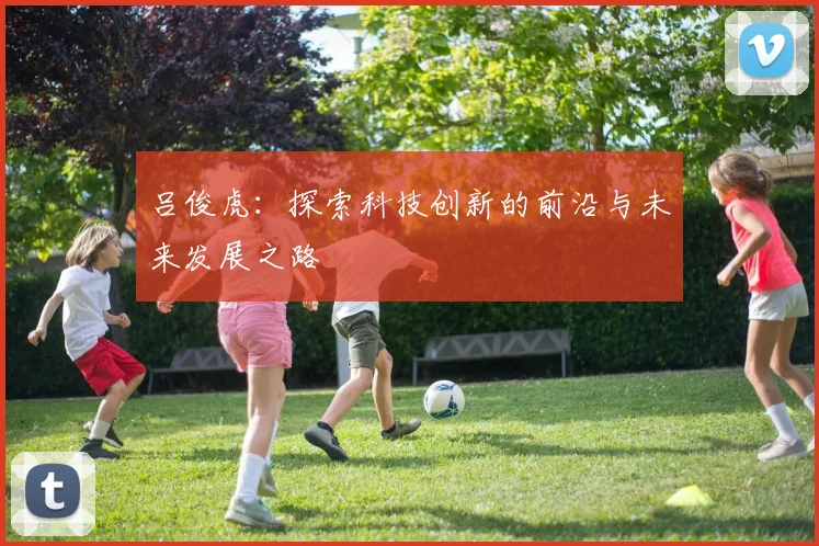 吕俊虎：探索科技创新的前沿与未来发展之路