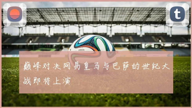 巅峰对决网易皇马与巴萨的世纪大战即将上演