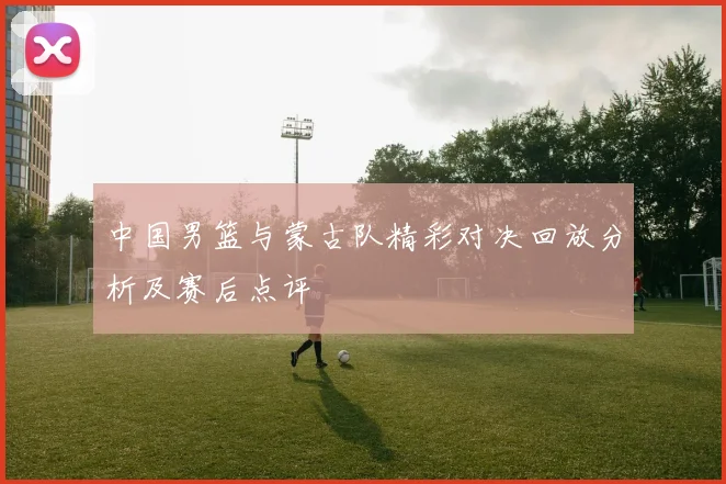 中国男篮与蒙古队精彩对决回放分析及赛后点评