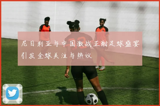 尼日利亚与中国激战正酣足球盛宴引发全球关注与热议