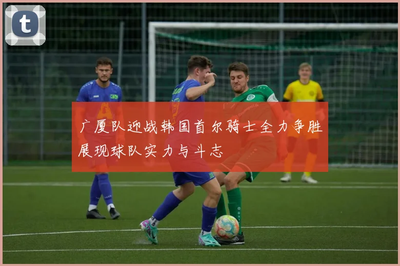 广厦队迎战韩国首尔骑士全力争胜展现球队实力与斗志