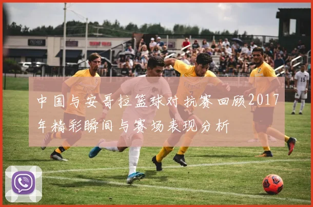 中国与安哥拉篮球对抗赛回顾2017年精彩瞬间与赛场表现分析