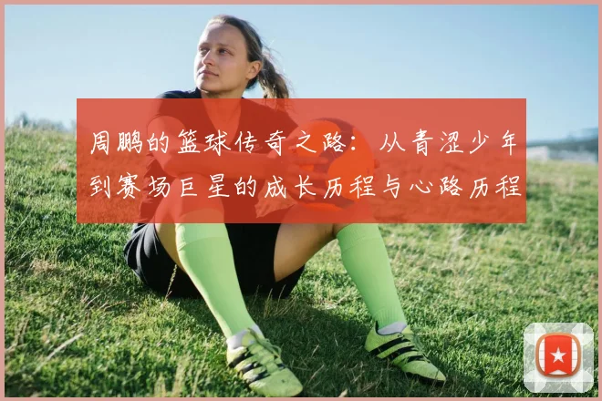 周鹏的篮球传奇之路：从青涩少年到赛场巨星的成长历程与心路历程