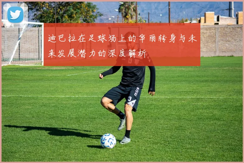迪巴拉在足球场上的华丽转身与未来发展潜力的深度解析