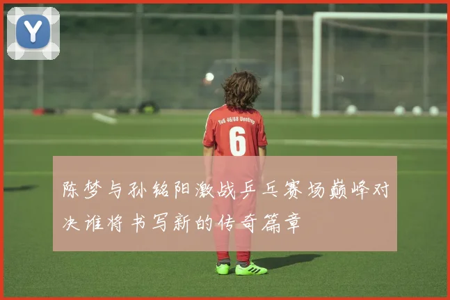 陈梦与孙铭阳激战乒乓赛场巅峰对决谁将书写新的传奇篇章