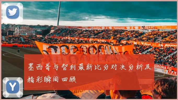 墨西哥与智利最新比分对决分析及精彩瞬间回顾