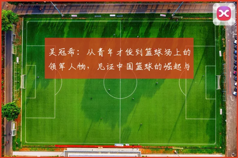 吴冠希：从青年才俊到篮球场上的领军人物，见证中国篮球的崛起与挑战