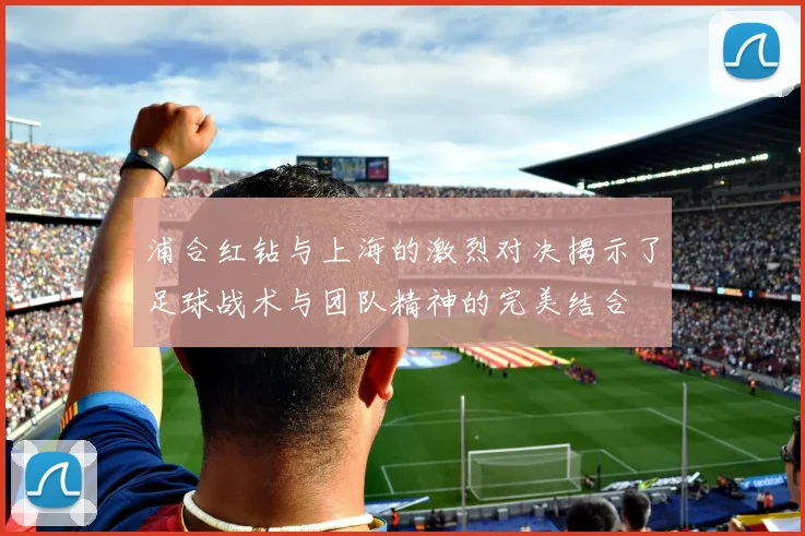 浦合红钻与上海的激烈对决揭示了足球战术与团队精神的完美结合