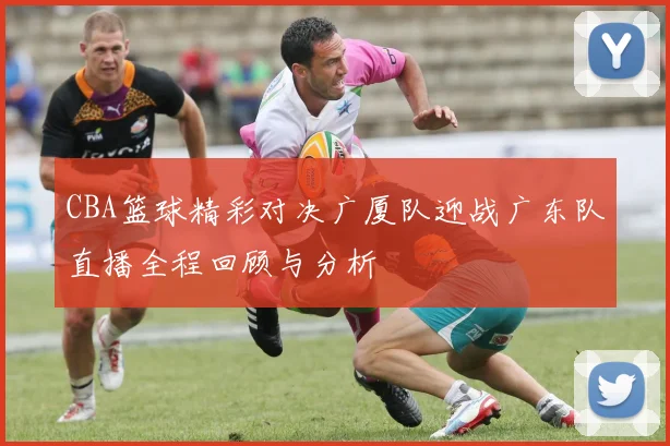 CBA篮球精彩对决广厦队迎战广东队直播全程回顾与分析