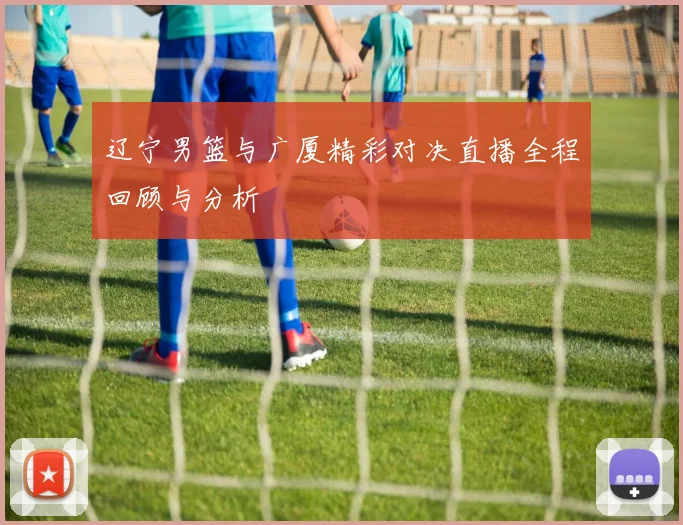 辽宁男篮与广厦精彩对决直播全程回顾与分析