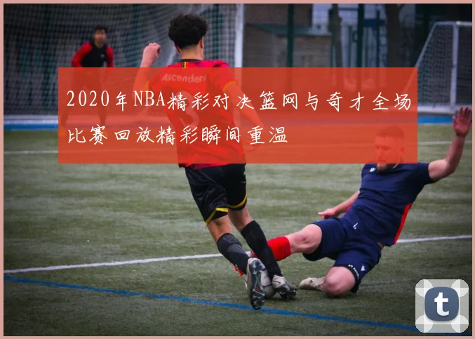 2020年NBA精彩对决篮网与奇才全场比赛回放精彩瞬间重温