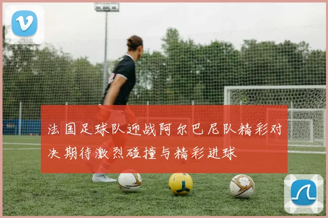 法国足球队迎战阿尔巴尼队精彩对决期待激烈碰撞与精彩进球