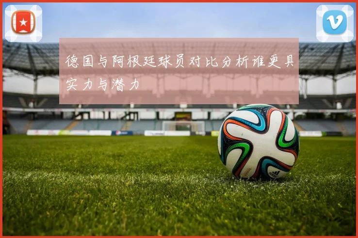 德国与阿根廷球员对比分析谁更具实力与潜力