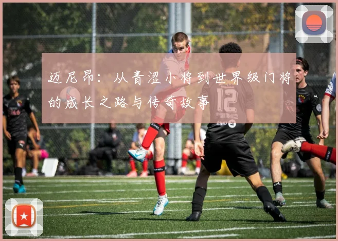 迈尼昂：从青涩小将到世界级门将的成长之路与传奇故事