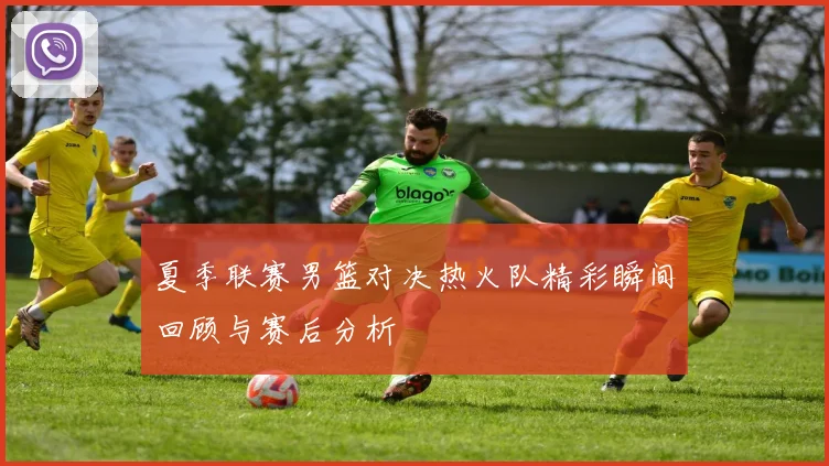 夏季联赛男篮对决热火队精彩瞬间回顾与赛后分析