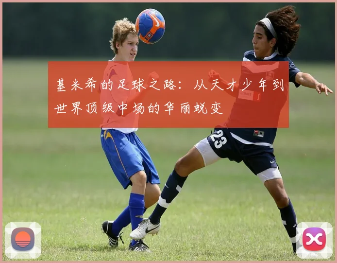 基米希的足球之路：从天才少年到世界顶级中场的华丽蜕变