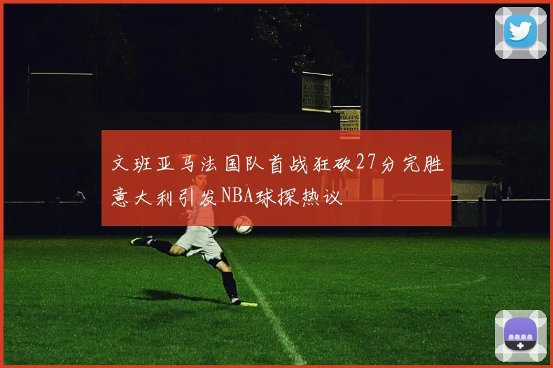 文班亚马法国队首战狂砍27分完胜意大利引发NBA球探热议