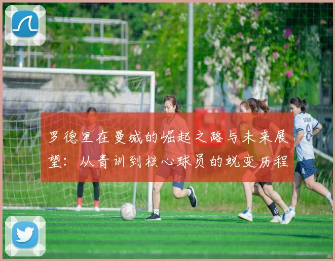 罗德里在曼城的崛起之路与未来展望：从青训到核心球员的蜕变历程